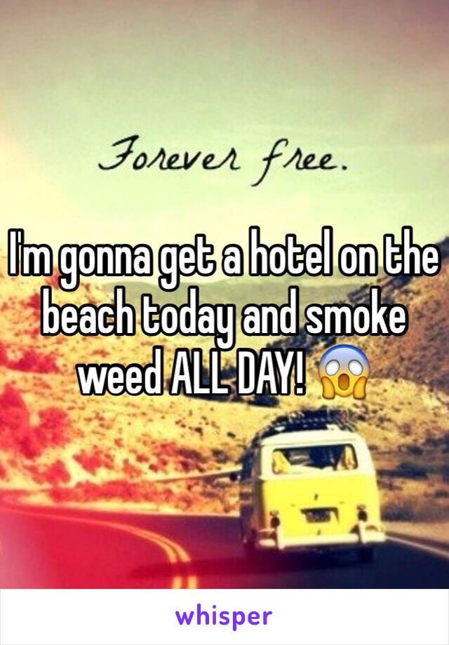 I'm gonna get a hotel on the beach today and smoke weed ALL DAY! 😱