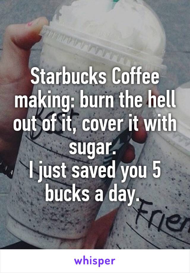 Starbucks Coffee making: burn the hell out of it, cover it with sugar. 
I just saved you 5 bucks a day. 