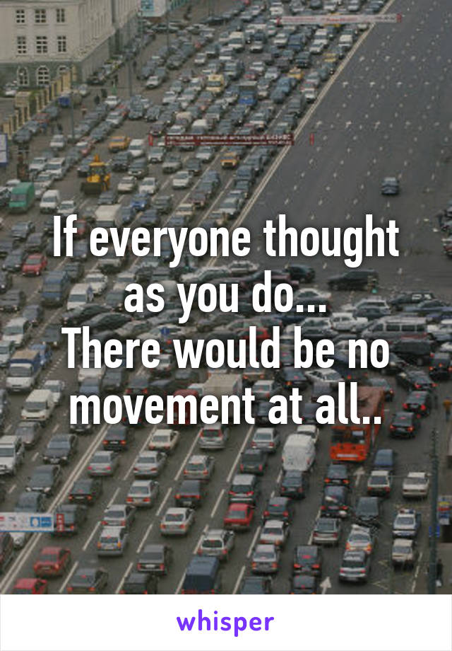 If everyone thought as you do...
There would be no movement at all..