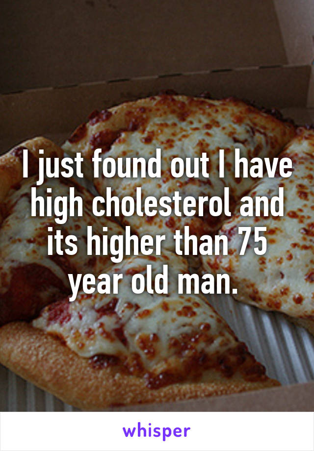 I just found out I have high cholesterol and its higher than 75 year old man. 