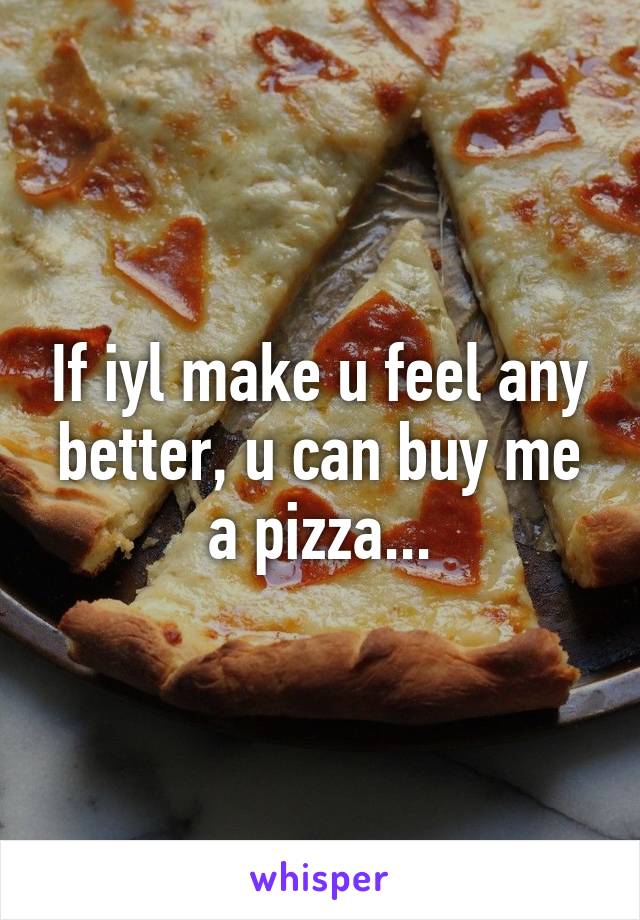 If iyl make u feel any better, u can buy me a pizza...