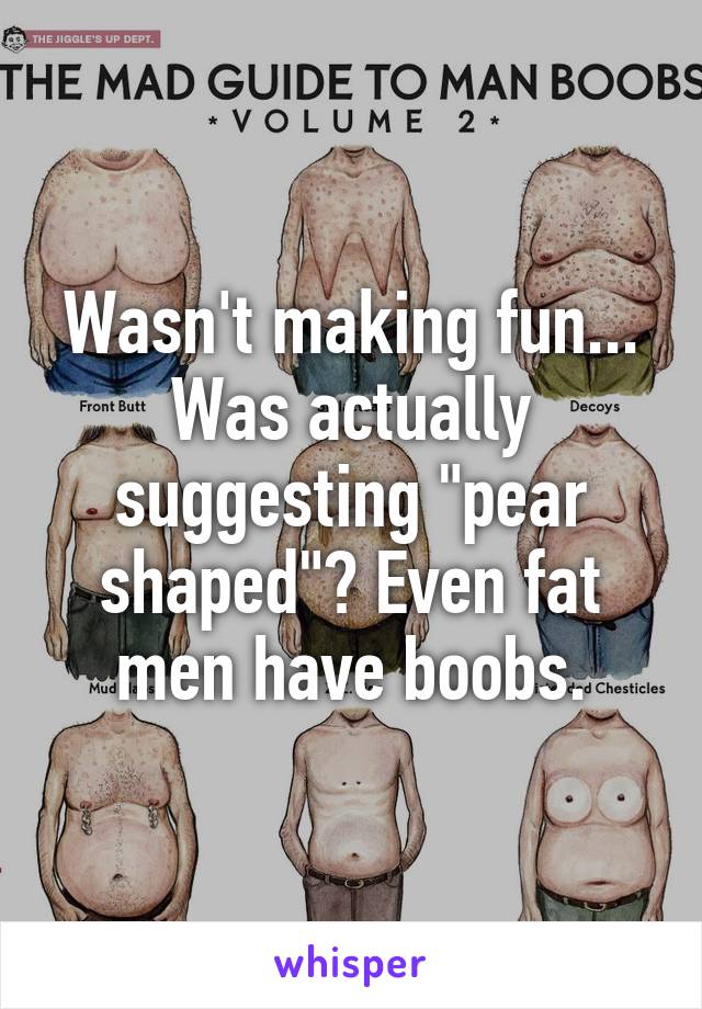 Wasn't making fun... Was actually suggesting "pear shaped"? Even fat men have boobs.