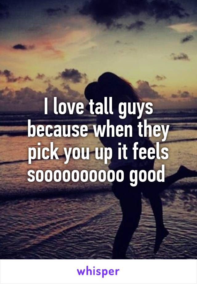 I love tall guys because when they pick you up it feels soooooooooo good 