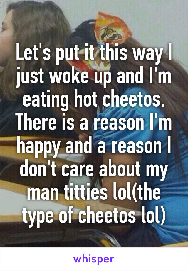 Let's put it this way I just woke up and I'm eating hot cheetos. There is a reason I'm happy and a reason I don't care about my man titties lol(the type of cheetos lol)