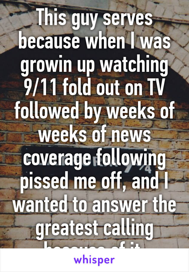This guy serves because when I was growin up watching 9/11 fold out on TV followed by weeks of weeks of news coverage following pissed me off, and I wanted to answer the greatest calling because of it.