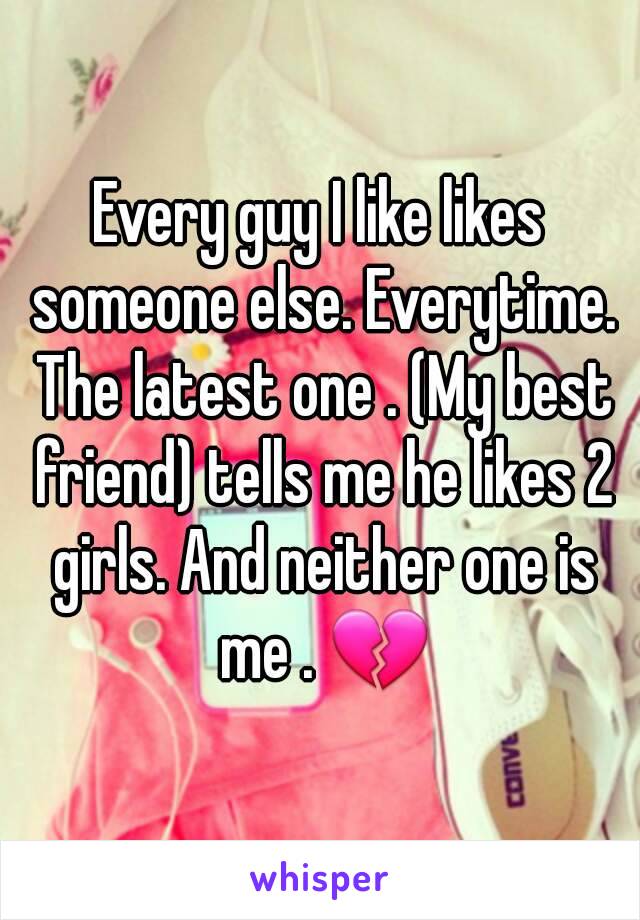 Every guy I like likes someone else. Everytime. The latest one . (My best friend) tells me he likes 2 girls. And neither one is me . 💔