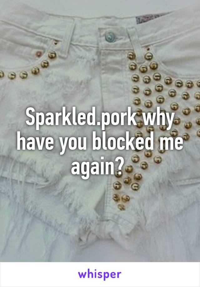 Sparkled.pork why have you blocked me again? 