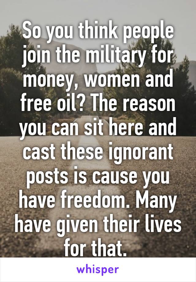 So you think people join the military for money, women and free oil? The reason you can sit here and cast these ignorant posts is cause you have freedom. Many have given their lives for that. 