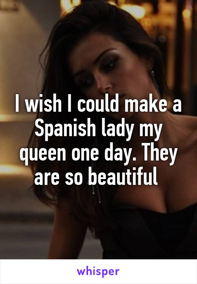 I wish I could make a Spanish lady my queen one day. They are so beautiful 