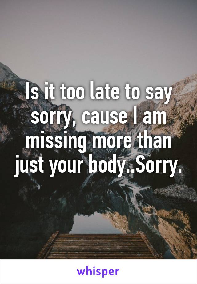 Is it too late to say sorry, cause I am missing more than just your body..Sorry. 