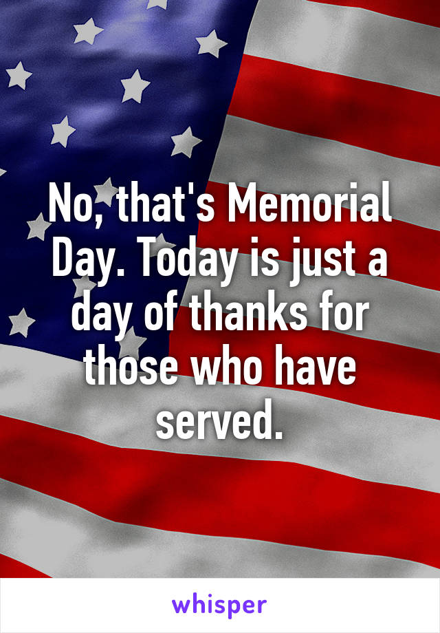 No, that's Memorial Day. Today is just a day of thanks for those who have served.
