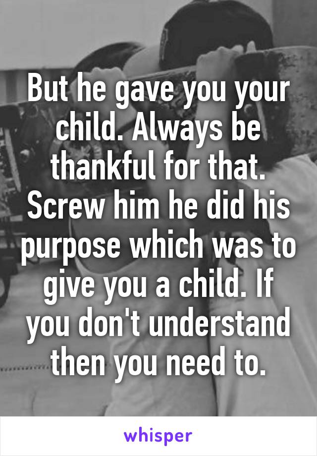 But he gave you your child. Always be thankful for that. Screw him he did his purpose which was to give you a child. If you don't understand then you need to.