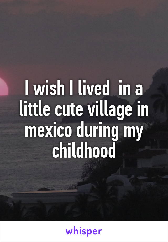 I wish I lived  in a little cute village in mexico during my childhood