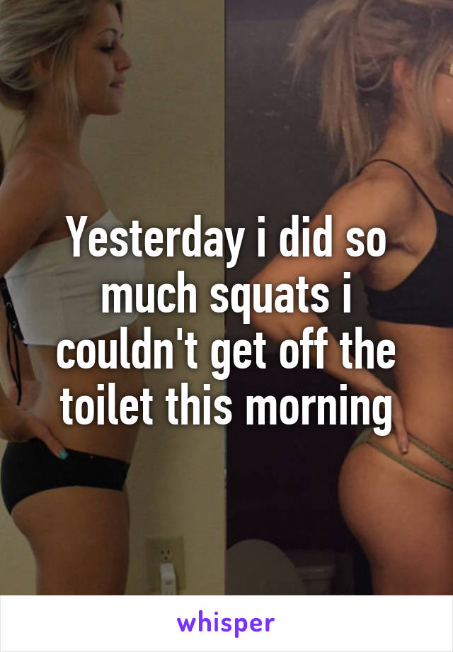 Yesterday i did so much squats i couldn't get off the toilet this morning