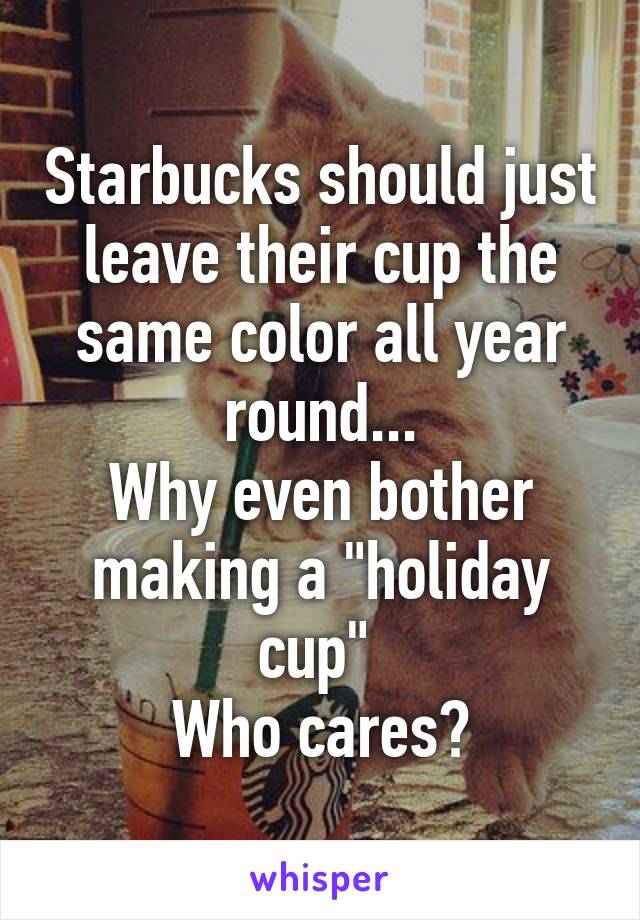 Starbucks should just leave their cup the same color all year round...
Why even bother making a "holiday cup" 
Who cares?