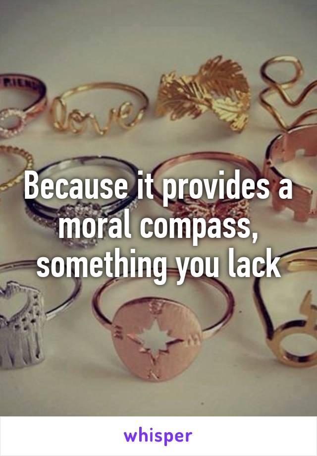 Because it provides a moral compass, something you lack