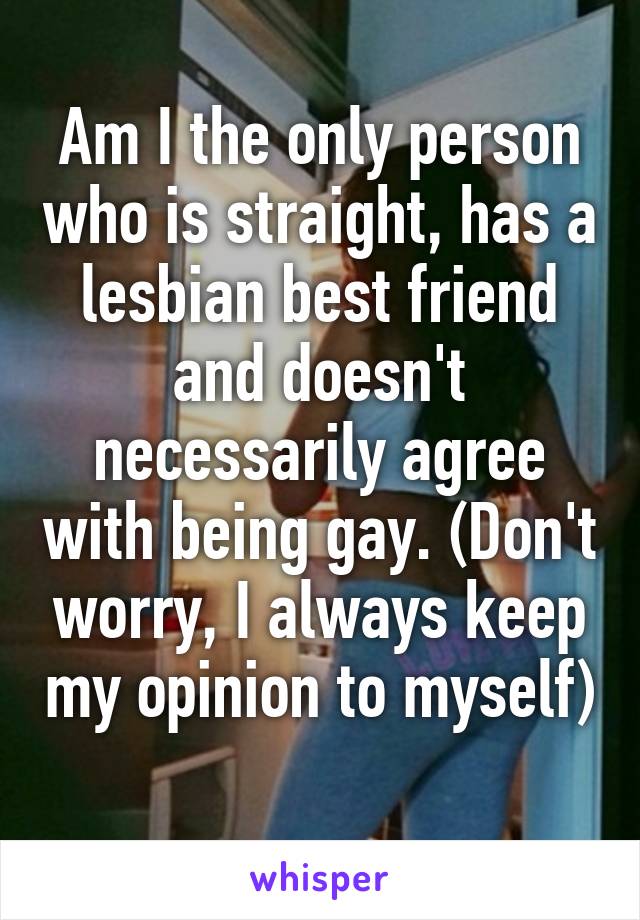 Am I the only person who is straight, has a lesbian best friend and doesn't necessarily agree with being gay. (Don't worry, I always keep my opinion to myself) 