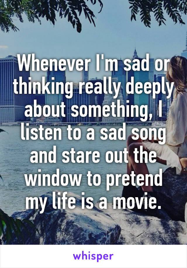 Whenever I'm sad or thinking really deeply about something, I listen to a sad song and stare out the window to pretend my life is a movie.
