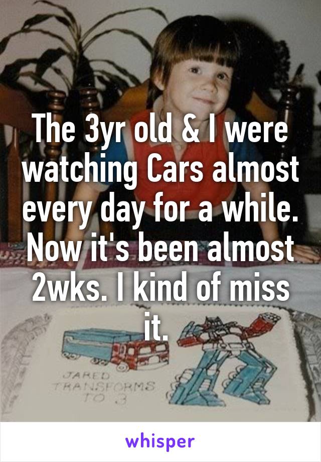 The 3yr old & I were watching Cars almost every day for a while. Now it's been almost 2wks. I kind of miss it. 