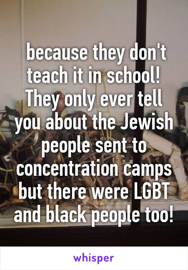  because they don't teach it in school! They only ever tell you about the Jewish people sent to concentration camps but there were LGBT and black people too!