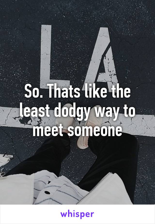 So. Thats like the least dodgy way to meet someone
