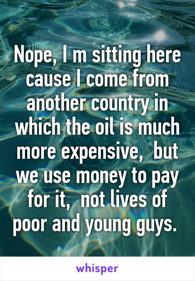 Nope, I m sitting here cause I come from another country in which the oil is much more expensive,  but we use money to pay for it,  not lives of poor and young guys. 