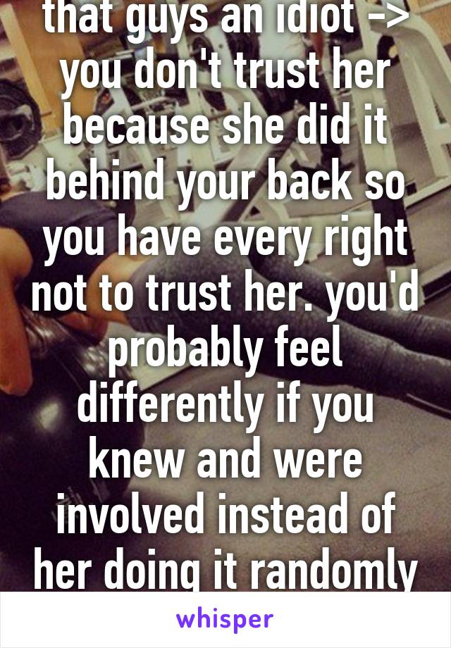 that guys an idiot ->
you don't trust her because she did it behind your back so you have every right not to trust her. you'd probably feel differently if you knew and were involved instead of her doing it randomly while drunk 