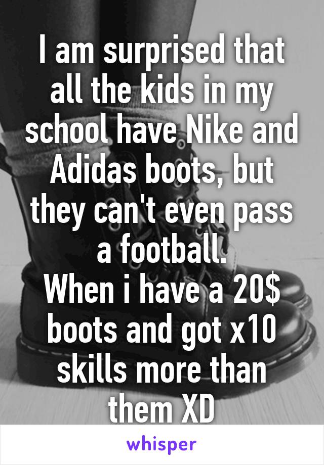 I am surprised that all the kids in my school have Nike and Adidas boots, but they can't even pass a football.
When i have a 20$ boots and got x10 skills more than them XD