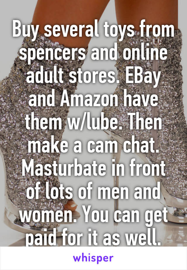 Buy several toys from spencers and online adult stores. EBay and Amazon have them w/lube. Then make a cam chat. Masturbate in front of lots of men and women. You can get paid for it as well.