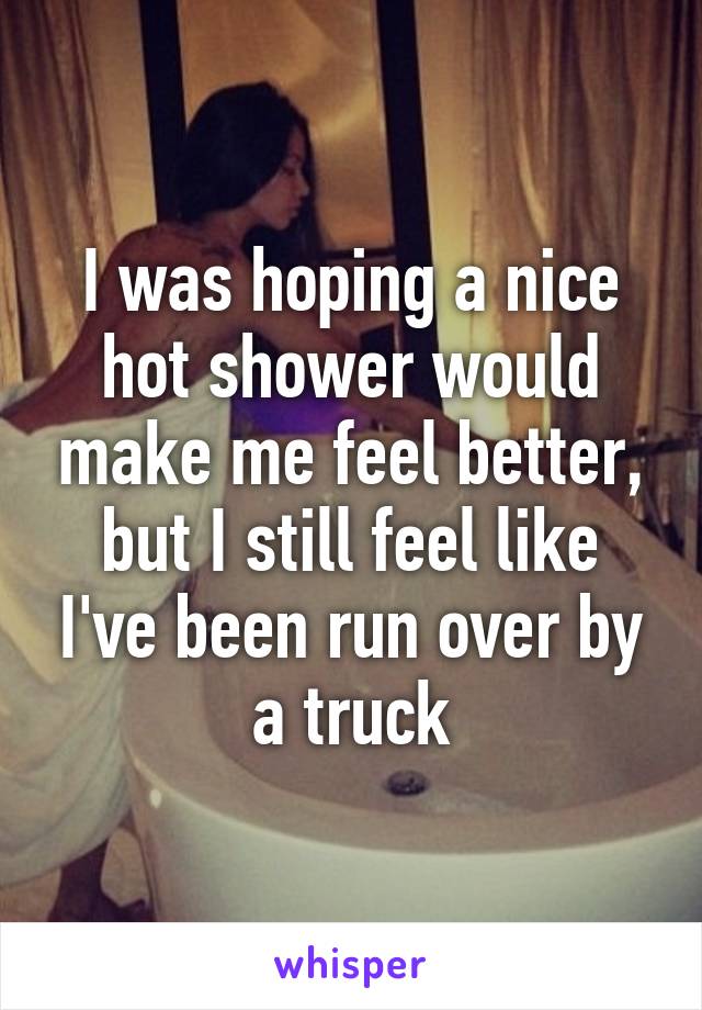 I was hoping a nice hot shower would make me feel better, but I still feel like I've been run over by a truck