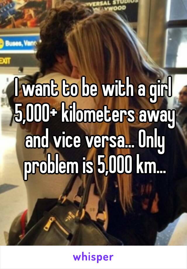 I want to be with a girl 5,000+ kilometers away and vice versa... Only problem is 5,000 km...