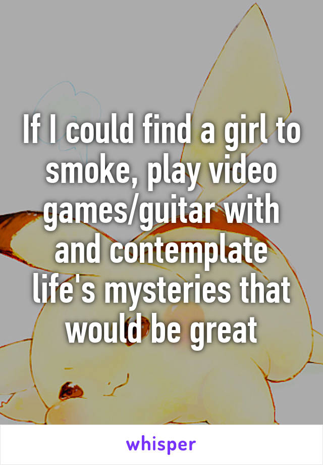 If I could find a girl to smoke, play video games/guitar with and contemplate life's mysteries that would be great