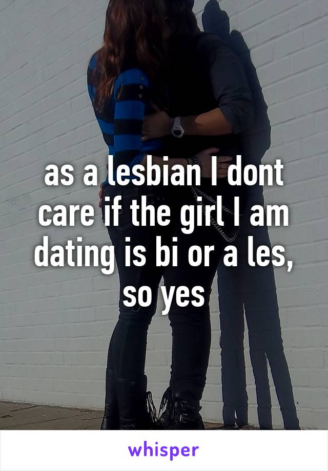 as a lesbian I dont care if the girl I am dating is bi or a les, so yes