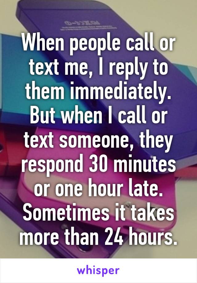 When people call or text me, I reply to them immediately. But when I call or text someone, they respond 30 minutes or one hour late. Sometimes it takes more than 24 hours.