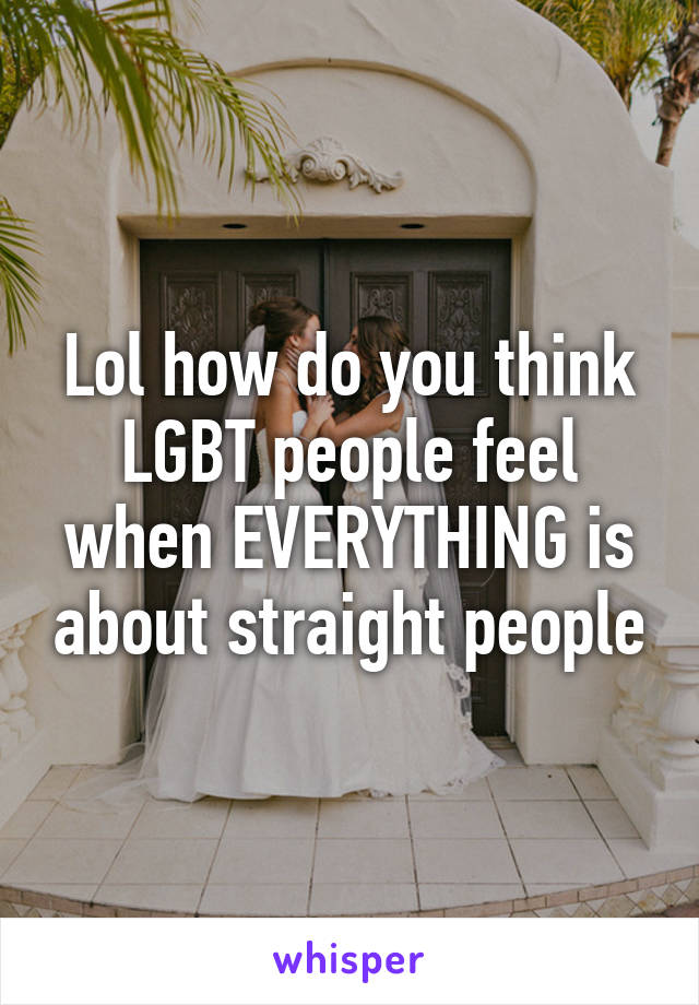 Lol how do you think LGBT people feel when EVERYTHING is about straight people