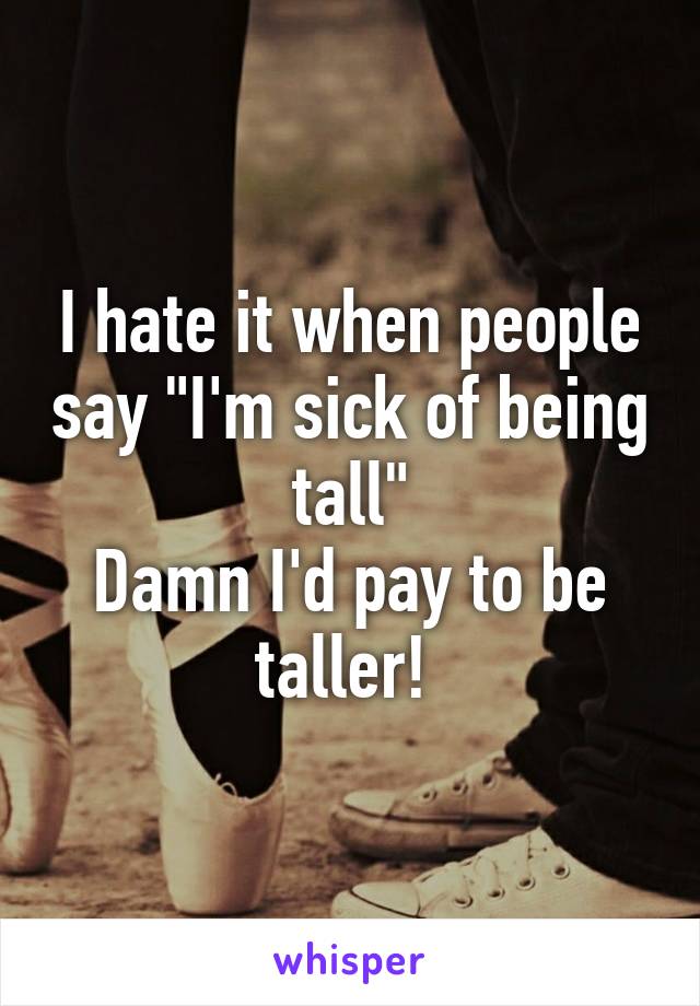I hate it when people say "I'm sick of being tall"
Damn I'd pay to be taller! 
