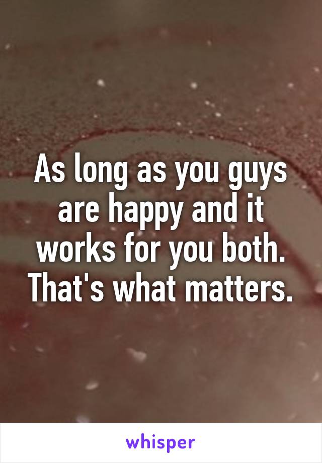 As long as you guys are happy and it works for you both. That's what matters.