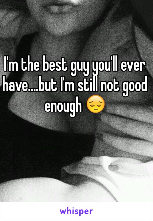 I'm the best guy you'll ever have....but I'm still not good enough 😔