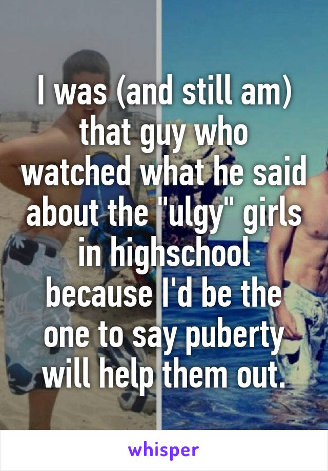 I was (and still am) that guy who watched what he said about the "ulgy" girls in highschool because I'd be the one to say puberty will help them out.