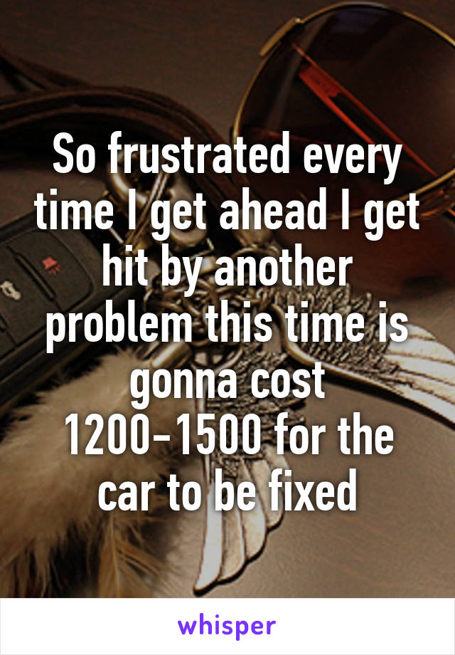 So frustrated every time I get ahead I get hit by another problem this time is gonna cost 1200-1500 for the car to be fixed