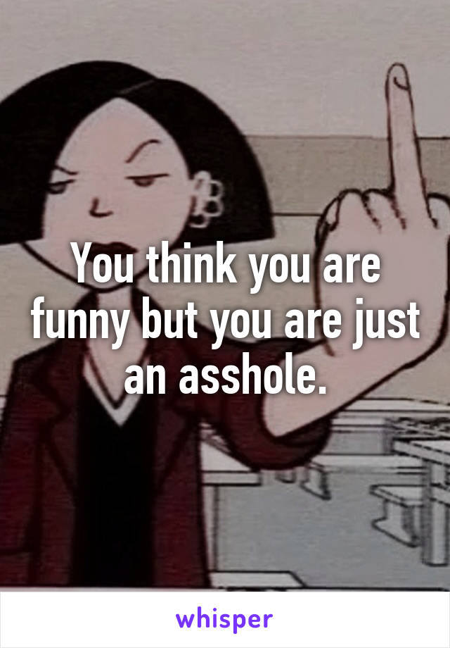 You think you are funny but you are just an asshole.