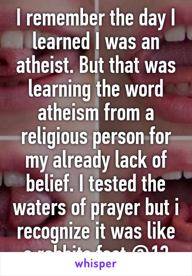 I remember the day I learned I was an atheist. But that was learning the word atheism from a religious person for my already lack of belief. I tested the waters of prayer but i recognize it was like a rabbits foot @13