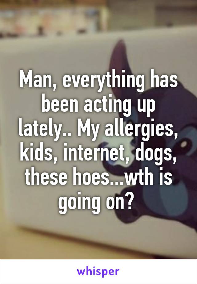 Man, everything has been acting up lately.. My allergies, kids, internet, dogs, these hoes...wth is going on? 