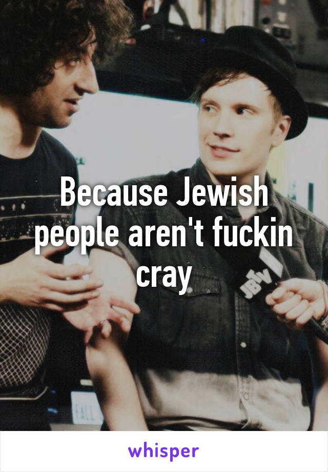 Because Jewish people aren't fuckin cray