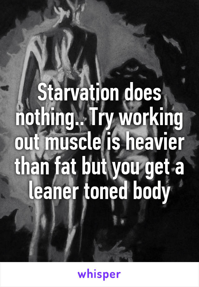 Starvation does nothing.. Try working out muscle is heavier than fat but you get a leaner toned body