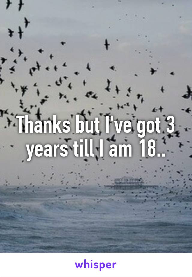 Thanks but I've got 3 years till I am 18..