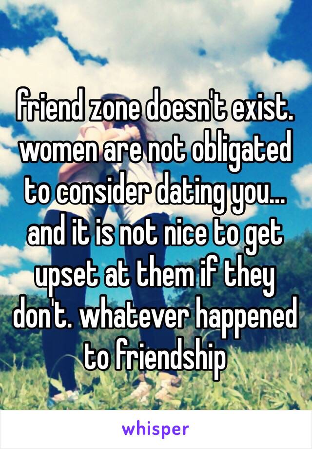friend zone doesn't exist. women are not obligated to consider dating you... and it is not nice to get upset at them if they don't. whatever happened to friendship