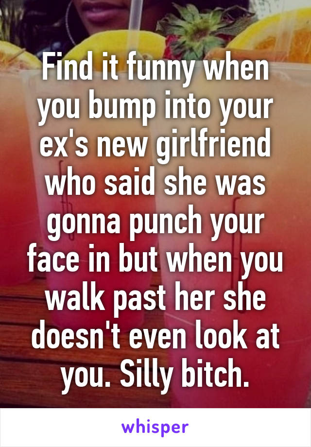 Find it funny when you bump into your ex's new girlfriend who said she was gonna punch your face in but when you walk past her she doesn't even look at you. Silly bitch.