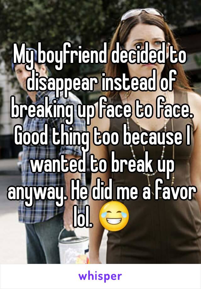My boyfriend decided to disappear instead of breaking up face to face. Good thing too because I wanted to break up anyway. He did me a favor lol. 😂