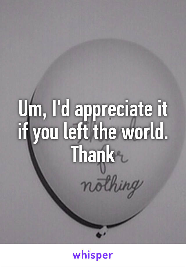 Um, I'd appreciate it if you left the world. Thank